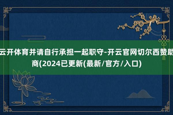 云开体育并请自行承担一起职守-开云官网切尔西赞助商(2024已更新(最新/官方/入口)