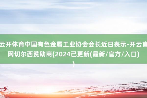 云开体育中国有色金属工业协会会长近日表示-开云官网切尔西赞助商(2024已更新(最新/官方/入口)