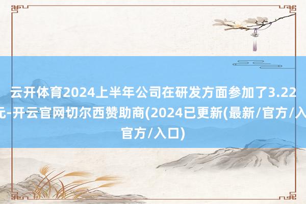 云开体育2024上半年公司在研发方面参加了3.22亿元-开云官网切尔西赞助商(2024已更新(最新/官方/入口)