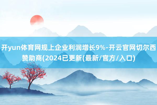开yun体育网规上企业利润增长9%-开云官网切尔西赞助商(2024已更新(最新/官方/入口)