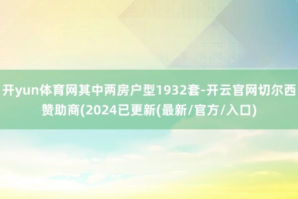 开yun体育网其中两房户型1932套-开云官网切尔西赞助商(2024已更新(最新/官方/入口)