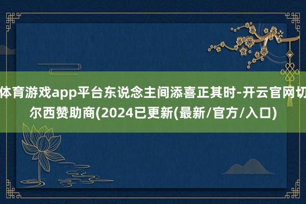 体育游戏app平台东说念主间添喜正其时-开云官网切尔西赞助商(2024已更新(最新/官方/入口)