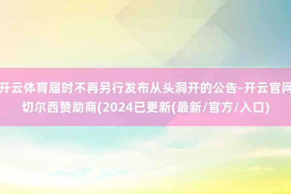 开云体育届时不再另行发布从头洞开的公告-开云官网切尔西赞助商(2024已更新(最新/官方/入口)