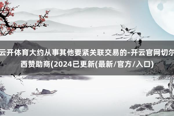 云开体育大约从事其他要紧关联交易的-开云官网切尔西赞助商(2024已更新(最新/官方/入口)