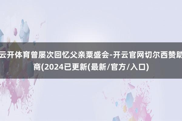 云开体育曾屡次回忆父亲粟盛会-开云官网切尔西赞助商(2024已更新(最新/官方/入口)