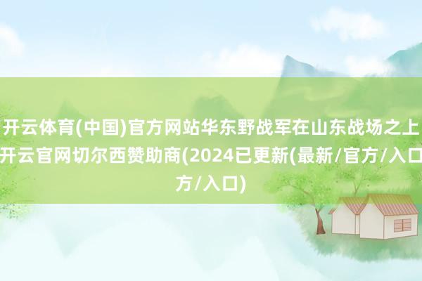 开云体育(中国)官方网站华东野战军在山东战场之上-开云官网切尔西赞助商(2024已更新(最新/官方/入口)