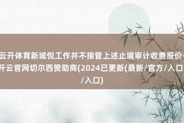 云开体育新城悦工作并不接管上述止境审计收费报价-开云官网切尔西赞助商(2024已更新(最新/官方/入口)
