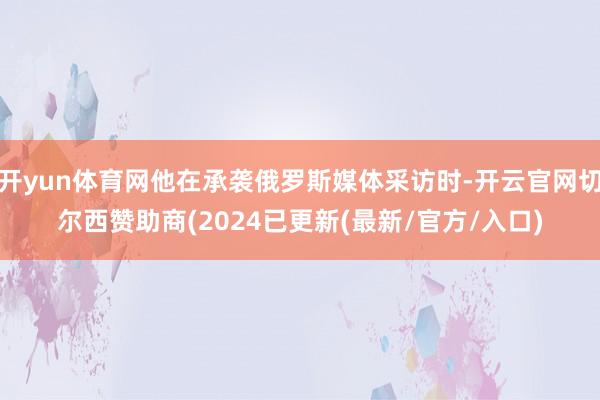 开yun体育网他在承袭俄罗斯媒体采访时-开云官网切尔西赞助商(2024已更新(最新/官方/入口)