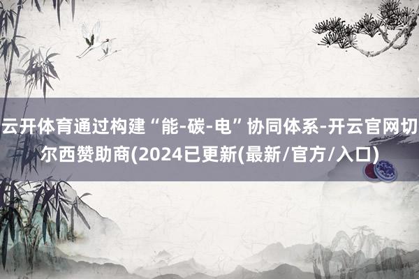 云开体育通过构建“能-碳-电”协同体系-开云官网切尔西赞助商(2024已更新(最新/官方/入口)