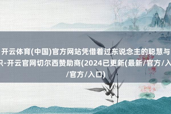 开云体育(中国)官方网站凭借着过东说念主的聪慧与胆识-开云官网切尔西赞助商(2024已更新(最新/官方/入口)