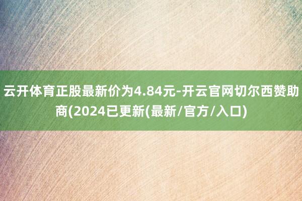 云开体育正股最新价为4.84元-开云官网切尔西赞助商(2024已更新(最新/官方/入口)