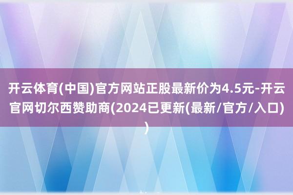 开云体育(中国)官方网站正股最新价为4.5元-开云官网切尔西赞助商(2024已更新(最新/官方/入口)