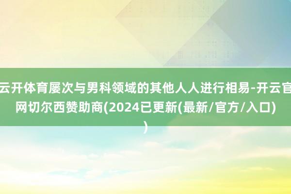 云开体育屡次与男科领域的其他人人进行相易-开云官网切尔西赞助商(2024已更新(最新/官方/入口)