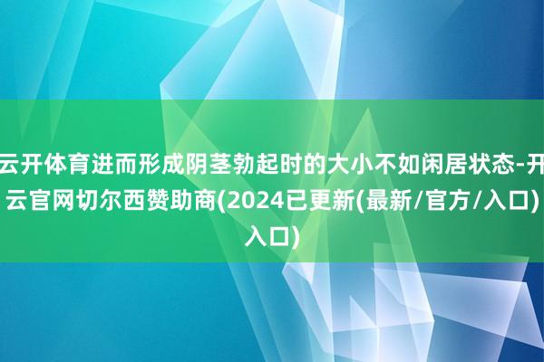 云开体育进而形成阴茎勃起时的大小不如闲居状态-开云官网切尔西赞助商(2024已更新(最新/官方/入口)