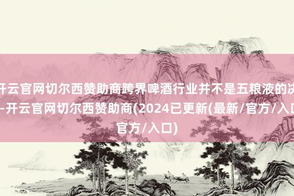 开云官网切尔西赞助商跨界啤酒行业并不是五粮液的决议-开云官网切尔西赞助商(2024已更新(最新/官方/入口)