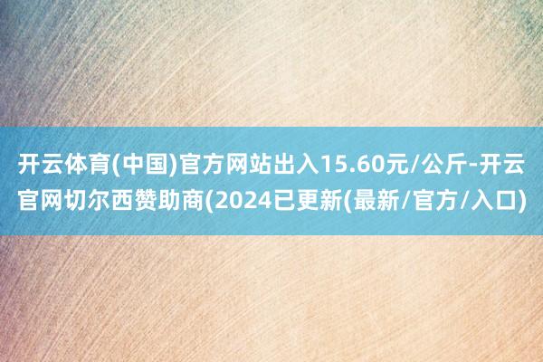 开云体育(中国)官方网站出入15.60元/公斤-开云官网切尔西赞助商(2024已更新(最新/官方/入口)