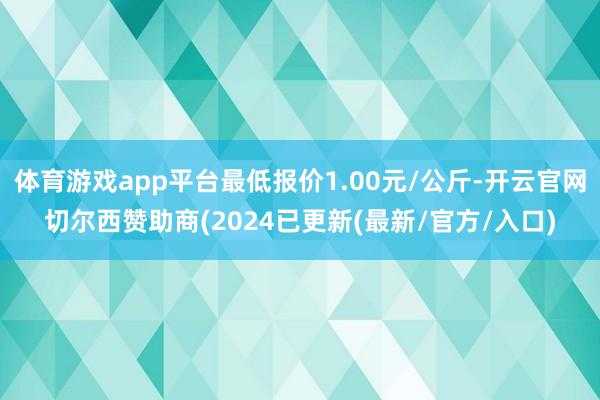 体育游戏app平台最低报价1.00元/公斤-开云官网切尔西赞助商(2024已更新(最新/官方/入口)