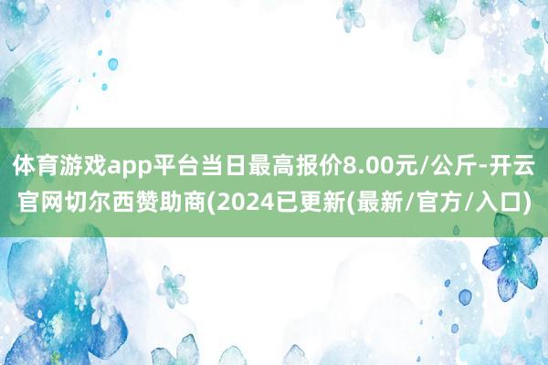 体育游戏app平台当日最高报价8.00元/公斤-开云官网切尔西赞助商(2024已更新(最新/官方/入口)