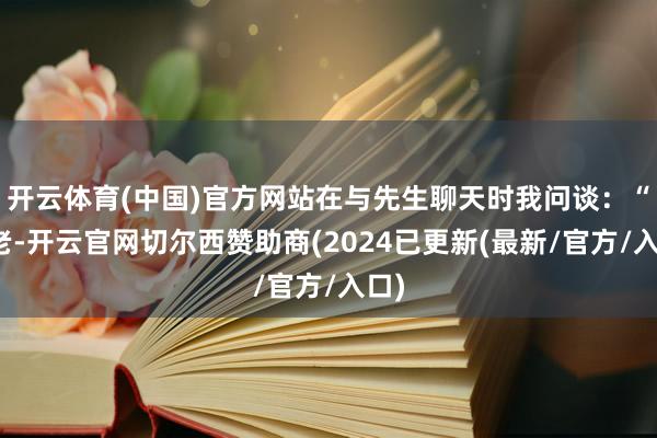 开云体育(中国)官方网站在与先生聊天时我问谈：“陆老-开云官网切尔西赞助商(2024已更新(最新/官方/入口)