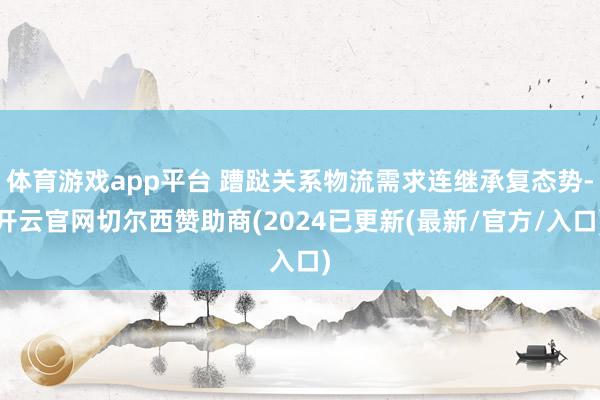体育游戏app平台 蹧跶关系物流需求连继承复态势-开云官网切尔西赞助商(2024已更新(最新/官方/入口)
