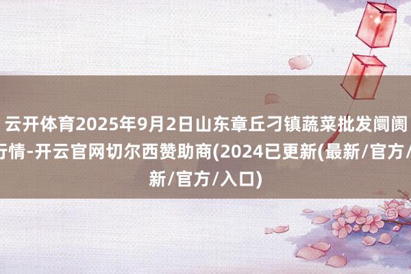 云开体育2025年9月2日山东章丘刁镇蔬菜批发阛阓价钱行情-开云官网切尔西赞助商(2024已更新(最新/官方/入口)