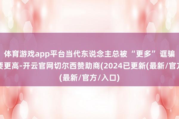 体育游戏app平台当代东说念主总被 “更多” 诓骗：工资要更高-开云官网切尔西赞助商(2024已更新(最新/官方/入口)
