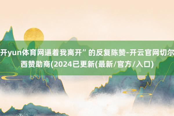 开yun体育网逼着我离开”的反复陈赞-开云官网切尔西赞助商(2024已更新(最新/官方/入口)