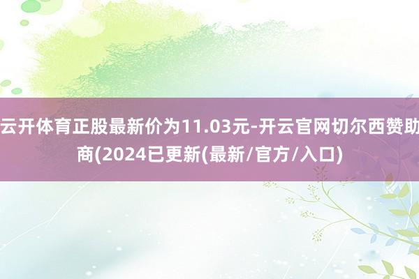 云开体育正股最新价为11.03元-开云官网切尔西赞助商(2024已更新(最新/官方/入口)