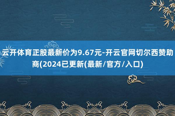 云开体育正股最新价为9.67元-开云官网切尔西赞助商(2024已更新(最新/官方/入口)