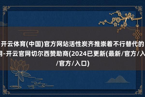 开云体育(中国)官方网站活性炭齐推崇着不行替代的作用-开云官网切尔西赞助商(2024已更新(最新/官方/入口)