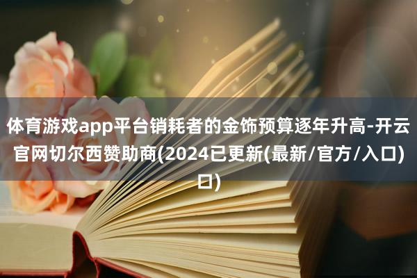 体育游戏app平台销耗者的金饰预算逐年升高-开云官网切尔西赞助商(2024已更新(最新/官方/入口)