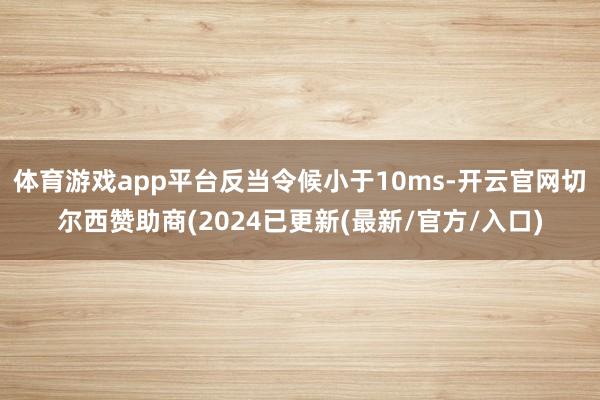 体育游戏app平台反当令候小于10ms-开云官网切尔西赞助商(2024已更新(最新/官方/入口)