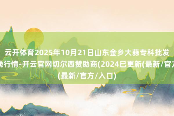 云开体育2025年10月21日山东金乡大蒜专科批发阛阓价钱行情-开云官网切尔西赞助商(2024已更新(最新/官方/入口)