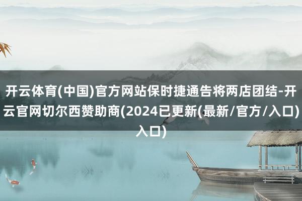 开云体育(中国)官方网站保时捷通告将两店团结-开云官网切尔西赞助商(2024已更新(最新/官方/入口)