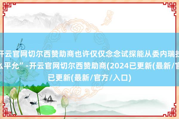 开云官网切尔西赞助商也许仅仅念念试探能从委内瑞拉“捞到什么平允”-开云官网切尔西赞助商(2024已更新(最新/官方/入口)