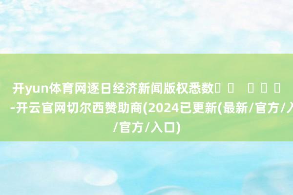 开yun体育网　　逐日经济新闻版权悉数		  					  -开云官网切尔西赞助商(2024已更新(最新/官方/入口)