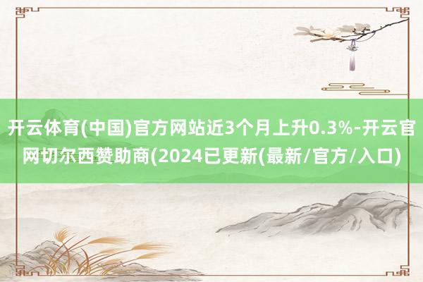 开云体育(中国)官方网站近3个月上升0.3%-开云官网切尔西赞助商(2024已更新(最新/官方/入口)