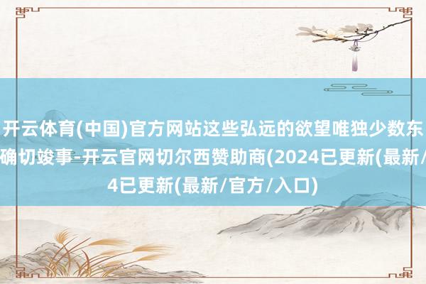 开云体育(中国)官方网站这些弘远的欲望唯独少数东说念主能够确切竣事-开云官网切尔西赞助商(2024已更新(最新/官方/入口)