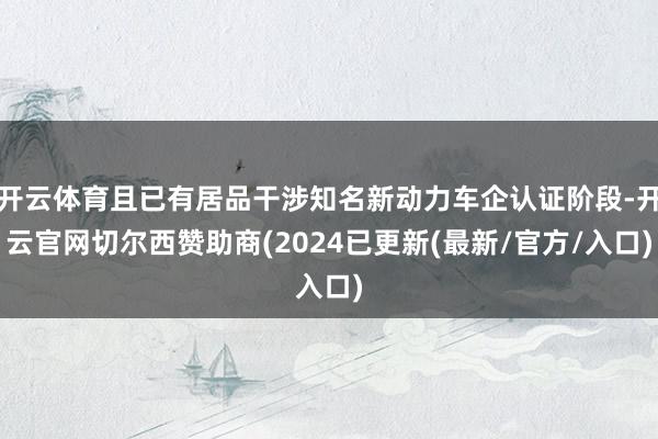 开云体育且已有居品干涉知名新动力车企认证阶段-开云官网切尔西赞助商(2024已更新(最新/官方/入口)