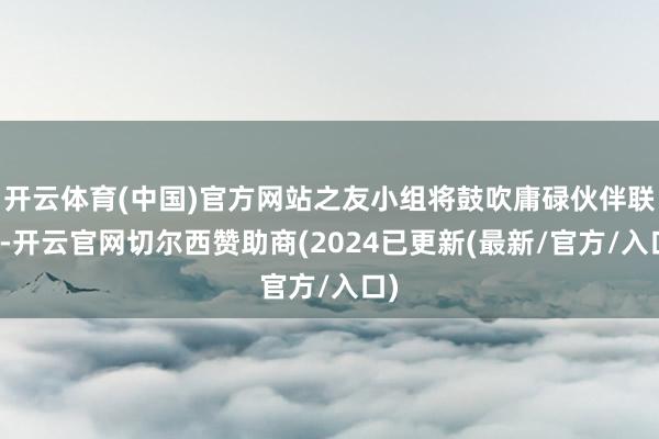 开云体育(中国)官方网站之友小组将鼓吹庸碌伙伴联系-开云官网切尔西赞助商(2024已更新(最新/官方/入口)