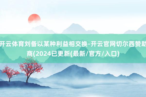 开云体育刘备以某种利益相交换-开云官网切尔西赞助商(2024已更新(最新/官方/入口)