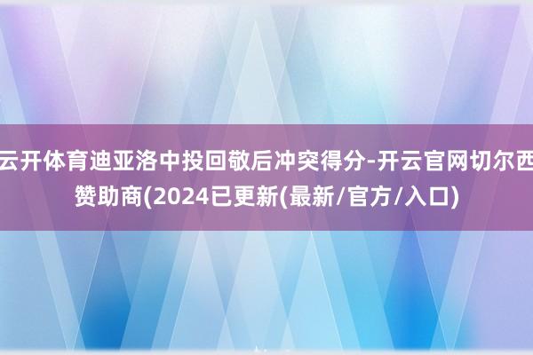 云开体育迪亚洛中投回敬后冲突得分-开云官网切尔西赞助商(2024已更新(最新/官方/入口)