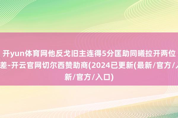 开yun体育网他反戈旧主连得5分匡助同曦拉开两位数分差-开云官网切尔西赞助商(2024已更新(最新/官方/入口)