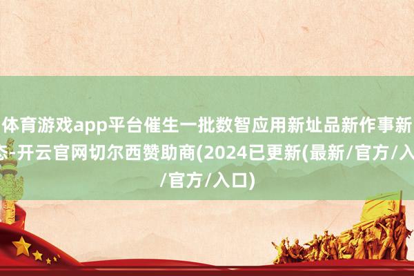 体育游戏app平台催生一批数智应用新址品新作事新业态-开云官网切尔西赞助商(2024已更新(最新/官方/入口)