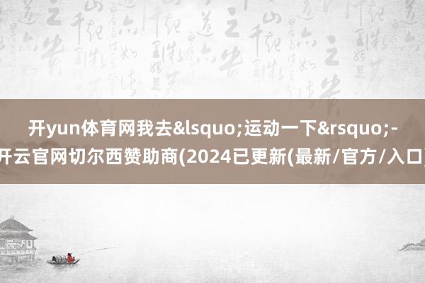 开yun体育网我去&lsquo;运动一下&rsquo;-开云官网切尔西赞助商(2024已更新(最新/官方/入口)
