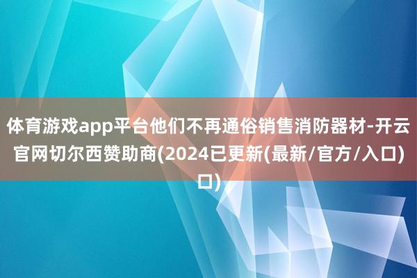 体育游戏app平台他们不再通俗销售消防器材-开云官网切尔西赞助商(2024已更新(最新/官方/入口)