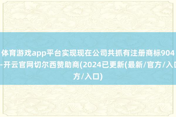 体育游戏app平台实现现在公司共抓有注册商标904件-开云官网切尔西赞助商(2024已更新(最新/官方/入口)