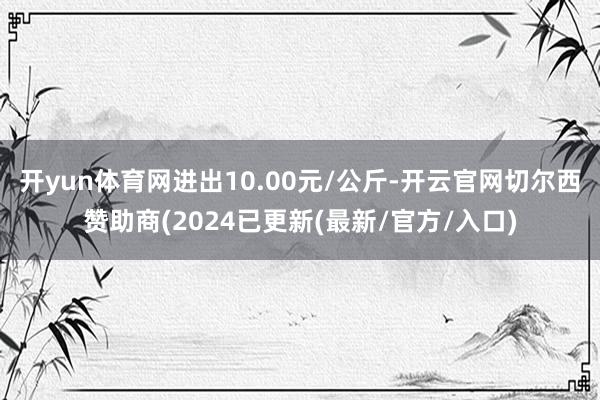 开yun体育网进出10.00元/公斤-开云官网切尔西赞助商(2024已更新(最新/官方/入口)