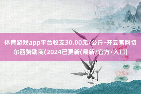 体育游戏app平台收支30.00元/公斤-开云官网切尔西赞助商(2024已更新(最新/官方/入口)