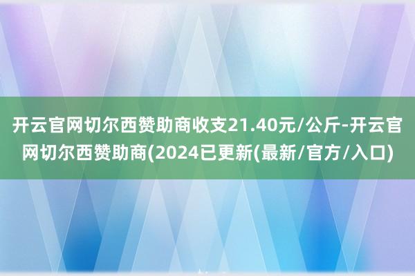 开云官网切尔西赞助商收支21.40元/公斤-开云官网切尔西赞助商(2024已更新(最新/官方/入口)